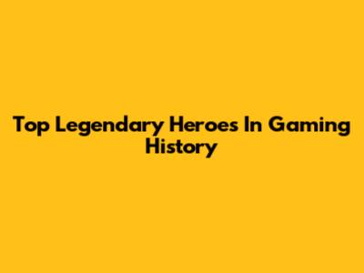 Top Legendary Heroes In Gaming History