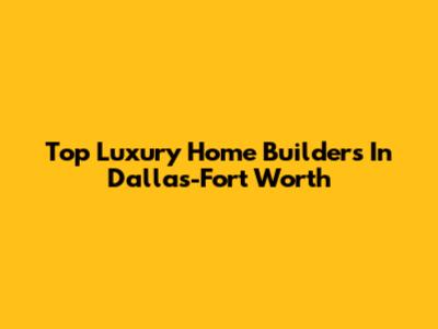 Top Luxury Home Builders In Dallas-Fort Worth