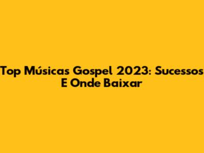 Top Músicas Gospel 2023: Sucessos E Onde Baixar