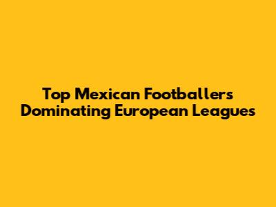 Top Mexican Footballers Dominating European Leagues