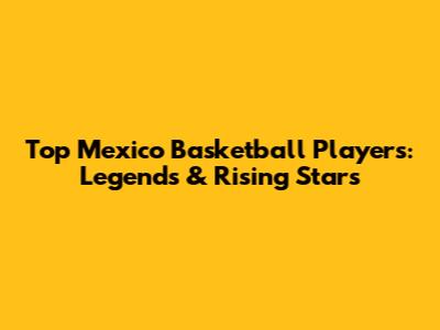 Top Mexico Basketball Players:  Legends & Rising Stars