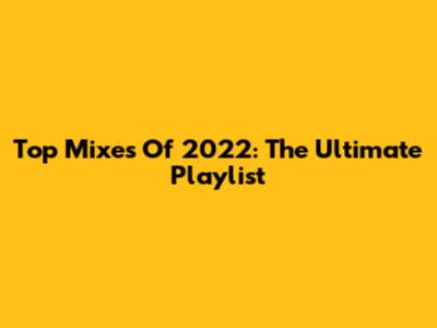 Top Mixes Of 2022: The Ultimate Playlist