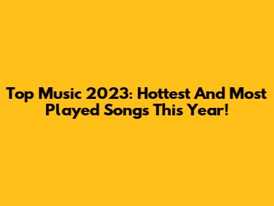 Top Music 2023: Hottest And Most Played Songs This Year!