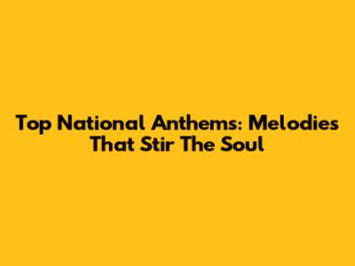 Top National Anthems: Melodies That Stir The Soul