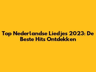 Top Nederlandse Liedjes 2023: De Beste Hits Ontdekken