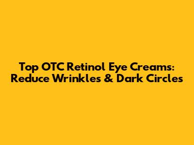 Top OTC Retinol Eye Creams: Reduce Wrinkles & Dark Circles