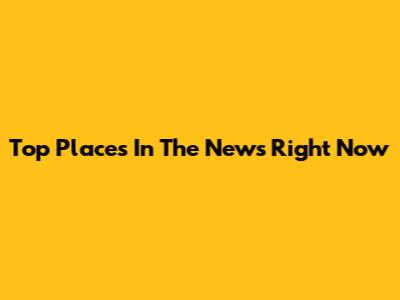 Top Places In The News Right Now
