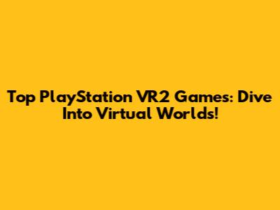 Top PlayStation VR2 Games: Dive Into Virtual Worlds!