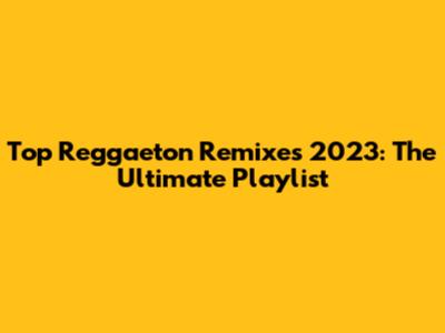 Top Reggaeton Remixes 2023: The Ultimate Playlist