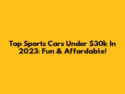 Top Sports Cars Under $30k In 2023: Fun & Affordable!