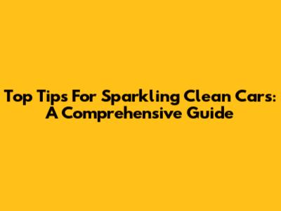 Top Tips For Sparkling Clean Cars: A Comprehensive Guide