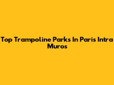 Top Trampoline Parks In Paris Intra Muros