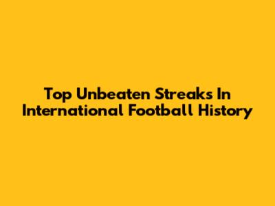 Top Unbeaten Streaks In International Football History