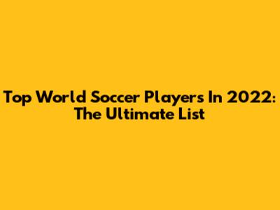 Top World Soccer Players In 2022: The Ultimate List
