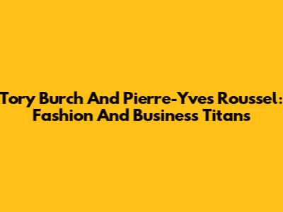 Tory Burch And Pierre-Yves Roussel: Fashion And Business Titans