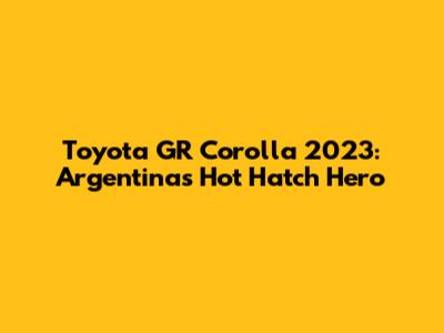 Toyota GR Corolla 2023: Argentina's Hot Hatch Hero