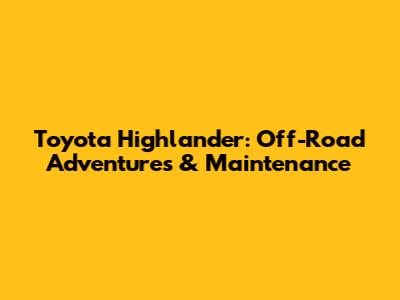Toyota Highlander: Off-Road Adventures & Maintenance