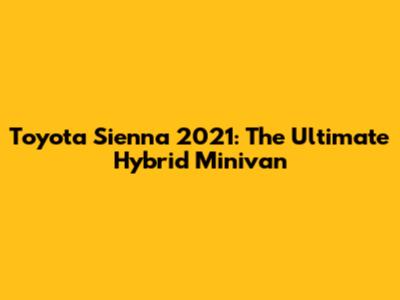 Toyota Sienna 2021: The Ultimate Hybrid Minivan