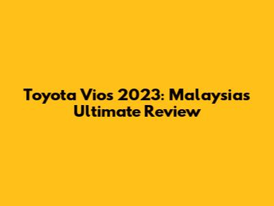 Toyota Vios 2023: Malaysia's Ultimate Review