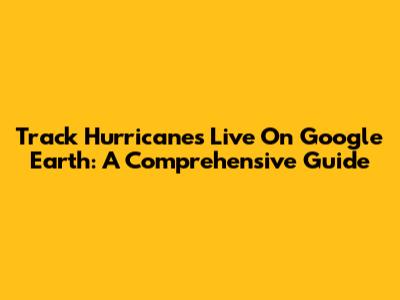 Track Hurricanes Live On Google Earth: A Comprehensive Guide