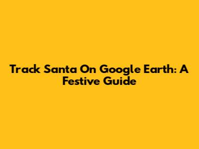 Track Santa On Google Earth: A Festive Guide