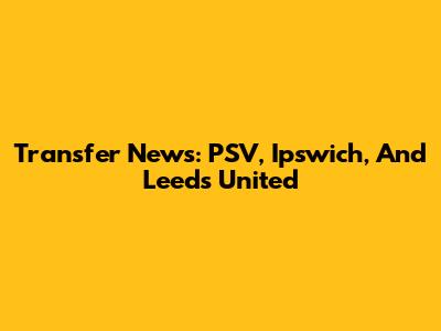 Transfer News: PSV, Ipswich, And Leeds United