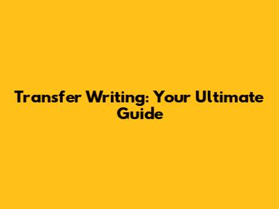 Transfer Writing: Your Ultimate Guide