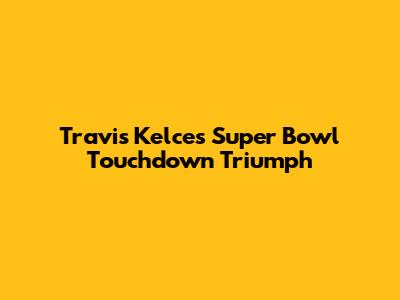 Travis Kelce's Super Bowl Touchdown Triumph