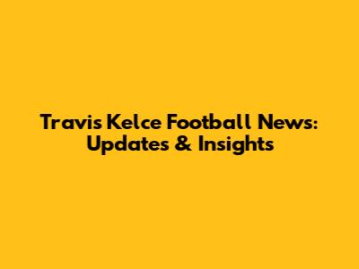 Travis Kelce Football News: Updates & Insights