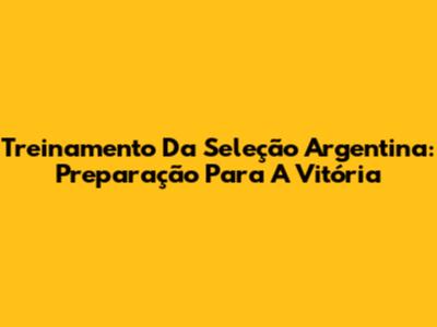 Treinamento Da Seleção Argentina: Preparação Para A Vitória