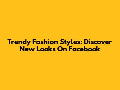 Trendy Fashion Styles: Discover New Looks On Facebook
