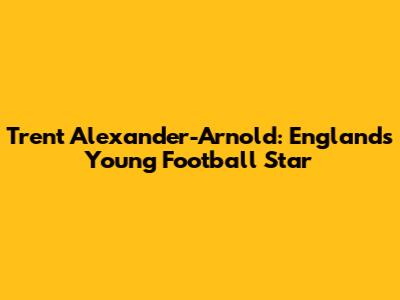 Trent Alexander-Arnold: England's Young Football Star