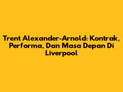 Trent Alexander-Arnold: Kontrak, Performa, Dan Masa Depan Di Liverpool