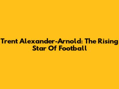 Trent Alexander-Arnold: The Rising Star Of Football