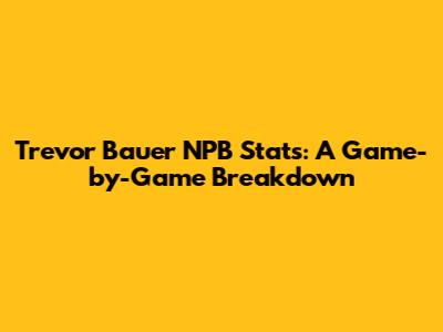 Trevor Bauer NPB Stats: A Game-by-Game Breakdown