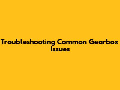 Troubleshooting Common Gearbox Issues