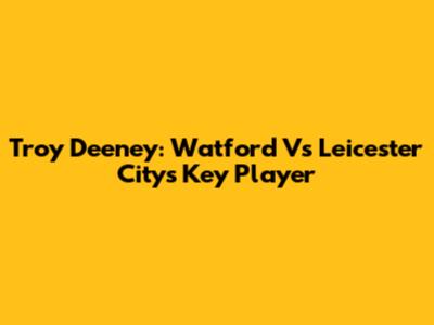 Troy Deeney: Watford Vs Leicester City's Key Player