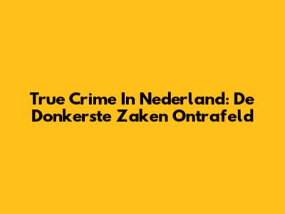 True Crime In Nederland: De Donkerste Zaken Ontrafeld