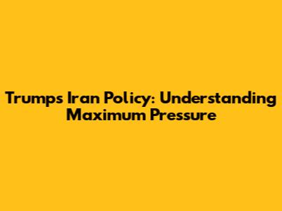 Trump's Iran Policy: Understanding Maximum Pressure