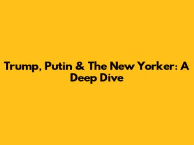 Trump, Putin & The New Yorker: A Deep Dive