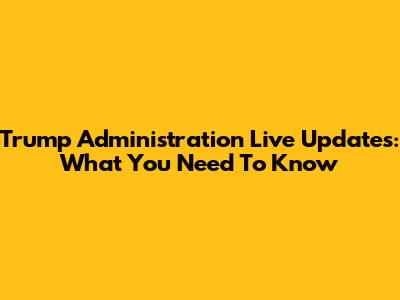 Trump Administration Live Updates: What You Need To Know