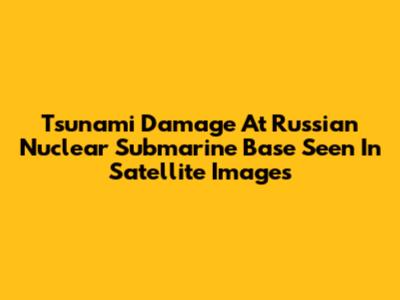 Tsunami Damage At Russian Nuclear Submarine Base Seen In Satellite Images