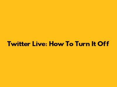Twitter Live: How To Turn It Off