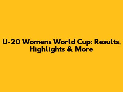 U-20 Women's World Cup: Results, Highlights & More