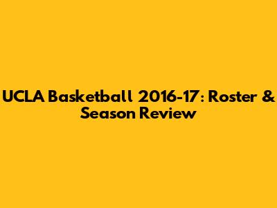 UCLA Basketball 2016-17: Roster & Season Review