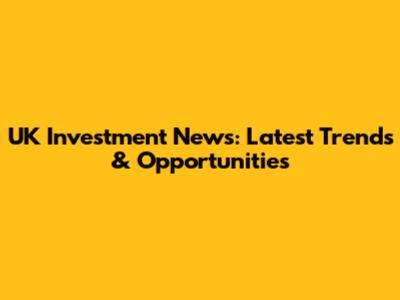 UK Investment News: Latest Trends & Opportunities