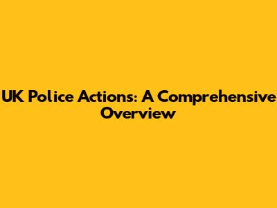 UK Police Actions: A Comprehensive Overview
