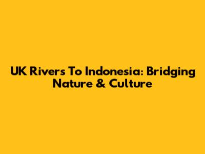 UK Rivers To Indonesia: Bridging Nature & Culture