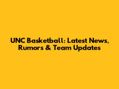UNC Basketball: Latest News, Rumors & Team Updates