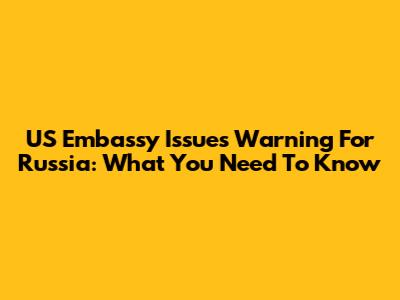 US Embassy Issues Warning For Russia: What You Need To Know